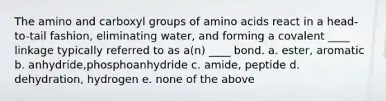 The amino and carboxyl groups of amino acids react in a head-to-tail fashion, eliminating water, and forming a covalent ____ linkage typically referred to as a(n) ____ bond. a. ester, aromatic b. anhydride,phosphoanhydride c. amide, peptide d. dehydration, hydrogen e. none of the above