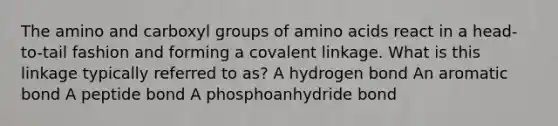 The amino and carboxyl groups of amino acids react in a head-to-tail fashion and forming a covalent linkage. What is this linkage typically referred to as? A hydrogen bond An aromatic bond A peptide bond A phosphoanhydride bond