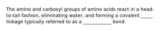 The amino and carboxyl groups of amino acids react in a head-to-tail fashion, eliminating water, and forming a covalent _____ linkage typically referred to as a ____________ bond.