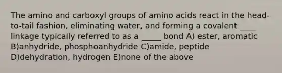 The amino and carboxyl groups of amino acids react in the head-to-tail fashion, eliminating water, and forming a covalent ____ linkage typically referred to as a _____ bond A) ester, aromatic B)anhydride, phosphoanhydride C)amide, peptide D)dehydration, hydrogen E)none of the above