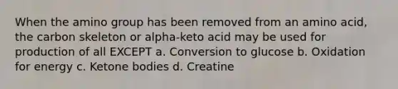 When the amino group has been removed from an amino acid, the carbon skeleton or alpha-keto acid may be used for production of all EXCEPT a. Conversion to glucose b. Oxidation for energy c. Ketone bodies d. Creatine