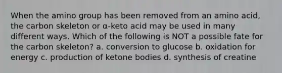 When the amino group has been removed from an amino acid, the carbon skeleton or α-keto acid may be used in many different ways. Which of the following is NOT a possible fate for the carbon skeleton? a. conversion to glucose b. oxidation for energy c. production of ketone bodies d. synthesis of creatine