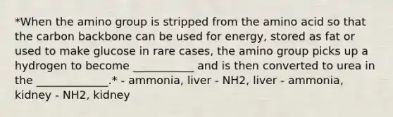 *When the amino group is stripped from the amino acid so that the carbon backbone can be used for energy, stored as fat or used to make glucose in rare cases, the amino group picks up a hydrogen to become ___________ and is then converted to urea in the _____________.* - ammonia, liver - NH2, liver - ammonia, kidney - NH2, kidney