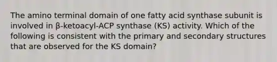 The amino terminal domain of one fatty acid synthase subunit is involved in β-ketoacyl-ACP synthase (KS) activity. Which of the following is consistent with the primary and secondary structures that are observed for the KS domain?