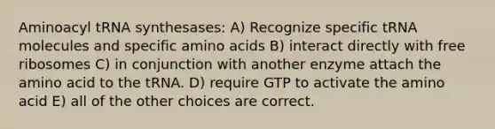 Aminoacyl tRNA synthesases: A) Recognize specific tRNA molecules and specific amino acids B) interact directly with free ribosomes C) in conjunction with another enzyme attach the amino acid to the tRNA. D) require GTP to activate the amino acid E) all of the other choices are correct.