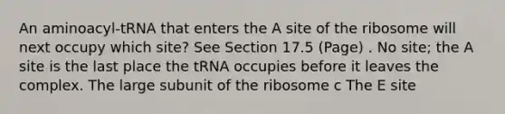 An aminoacyl-tRNA that enters the A site of the ribosome will next occupy which site? See Section 17.5 (Page) . No site; the A site is the last place the tRNA occupies before it leaves the complex. The large subunit of the ribosome c The E site