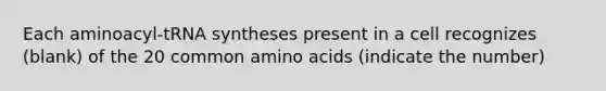 Each aminoacyl-tRNA syntheses present in a cell recognizes (blank) of the 20 common amino acids (indicate the number)