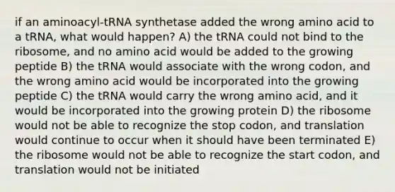 if an aminoacyl-tRNA synthetase added the wrong amino acid to a tRNA, what would happen? A) the tRNA could not bind to the ribosome, and no amino acid would be added to the growing peptide B) the tRNA would associate with the wrong codon, and the wrong amino acid would be incorporated into the growing peptide C) the tRNA would carry the wrong amino acid, and it would be incorporated into the growing protein D) the ribosome would not be able to recognize the stop codon, and translation would continue to occur when it should have been terminated E) the ribosome would not be able to recognize the start codon, and translation would not be initiated