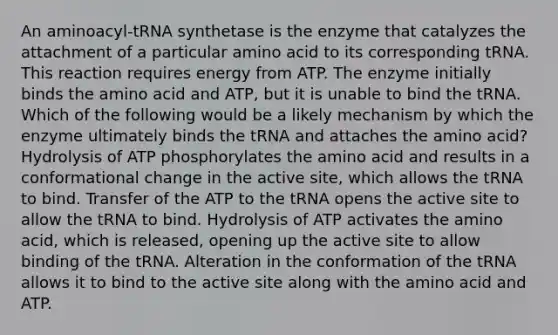 An aminoacyl-tRNA synthetase is the enzyme that catalyzes the attachment of a particular amino acid to its corresponding tRNA. This reaction requires energy from ATP. The enzyme initially binds the amino acid and ATP, but it is unable to bind the tRNA. Which of the following would be a likely mechanism by which the enzyme ultimately binds the tRNA and attaches the amino acid? Hydrolysis of ATP phosphorylates the amino acid and results in a conformational change in the active site, which allows the tRNA to bind. Transfer of the ATP to the tRNA opens the active site to allow the tRNA to bind. Hydrolysis of ATP activates the amino acid, which is released, opening up the active site to allow binding of the tRNA. Alteration in the conformation of the tRNA allows it to bind to the active site along with the amino acid and ATP.