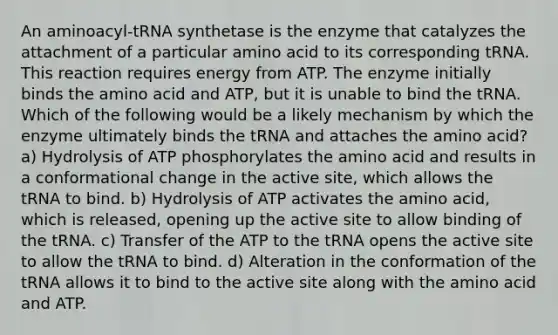 An aminoacyl-tRNA synthetase is the enzyme that catalyzes the attachment of a particular amino acid to its corresponding tRNA. This reaction requires energy from ATP. The enzyme initially binds the amino acid and ATP, but it is unable to bind the tRNA. Which of the following would be a likely mechanism by which the enzyme ultimately binds the tRNA and attaches the amino acid? a) Hydrolysis of ATP phosphorylates the amino acid and results in a conformational change in the active site, which allows the tRNA to bind. b) Hydrolysis of ATP activates the amino acid, which is released, opening up the active site to allow binding of the tRNA. c) Transfer of the ATP to the tRNA opens the active site to allow the tRNA to bind. d) Alteration in the conformation of the tRNA allows it to bind to the active site along with the amino acid and ATP.