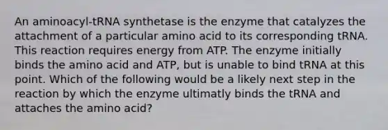 An aminoacyl-tRNA synthetase is the enzyme that catalyzes the attachment of a particular amino acid to its corresponding tRNA. This reaction requires energy from ATP. The enzyme initially binds the amino acid and ATP, but is unable to bind tRNA at this point. Which of the following would be a likely next step in the reaction by which the enzyme ultimatly binds the tRNA and attaches the amino acid?