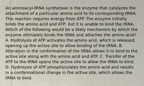 An aminoacyl-tRNA synthetase is the enzyme that catalyzes the attachment of a particular amino acid to its corresponding tRNA. This reaction requires energy from ATP. The enzyme initially binds the amino acid and ATP, but it is unable to bind the tRNA. Which of the following would be a likely mechanism by which the enzyme ultimately binds the tRNA and attaches the amino acid? A. Hydrolysis of ATP activates the amino acid, which is released, opening up the active site to allow binding of the tRNA. B. Alteration in the conformation of the tRNA allows it to bind to the active site along with the amino acid and ATP. C. Transfer of the ATP to the tRNA opens the active site to allow the tRNA to bind. D. Hydrolysis of ATP phosphorylates the amino acid and results in a conformational change in the active site, which allows the tRNA to bind.