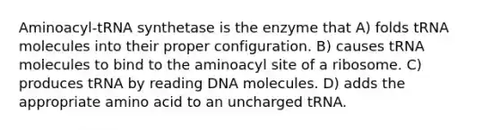 Aminoacyl-tRNA synthetase is the enzyme that A) folds tRNA molecules into their proper configuration. B) causes tRNA molecules to bind to the aminoacyl site of a ribosome. C) produces tRNA by reading DNA molecules. D) adds the appropriate amino acid to an uncharged tRNA.