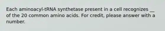 Each aminoacyl-tRNA synthetase present in a cell recognizes __ of the 20 common amino acids. For credit, please answer with a number.