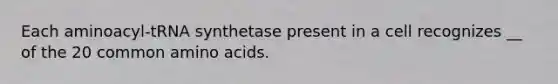 Each aminoacyl-tRNA synthetase present in a cell recognizes __ of the 20 common amino acids.