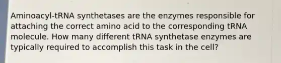 Aminoacyl-tRNA synthetases are the enzymes responsible for attaching the correct amino acid to the corresponding tRNA molecule. How many different tRNA synthetase enzymes are typically required to accomplish this task in the cell?