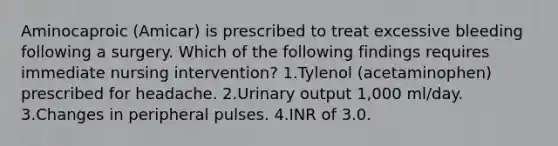 Aminocaproic (Amicar) is prescribed to treat excessive bleeding following a surgery. Which of the following findings requires immediate nursing intervention? 1.Tylenol (acetaminophen) prescribed for headache. 2.Urinary output 1,000 ml/day. 3.Changes in peripheral pulses. 4.INR of 3.0.