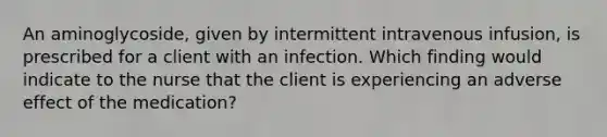 An aminoglycoside, given by intermittent intravenous infusion, is prescribed for a client with an infection. Which finding would indicate to the nurse that the client is experiencing an adverse effect of the medication?