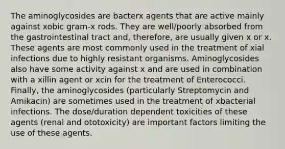 The aminoglycosides are bacterx agents that are active mainly against xobic gram-x rods. They are well/poorly absorbed from the gastrointestinal tract and, therefore, are usually given x or x. These agents are most commonly used in the treatment of xial infections due to highly resistant organisms. Aminoglycosides also have some activity against x and are used in combination with a xillin agent or xcin for the treatment of Enterococci. Finally, the aminoglycosides (particularly Streptomycin and Amikacin) are sometimes used in the treatment of xbacterial infections. The dose/duration dependent toxicities of these agents (renal and ototoxicity) are important factors limiting the use of these agents.