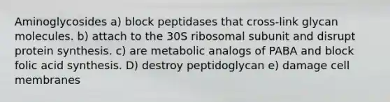 Aminoglycosides a) block peptidases that cross-link glycan molecules. b) attach to the 30S ribosomal subunit and disrupt protein synthesis. c) are metabolic analogs of PABA and block folic acid synthesis. D) destroy peptidoglycan e) damage cell membranes