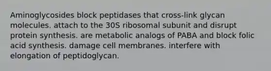 Aminoglycosides block peptidases that cross-link glycan molecules. attach to the 30S ribosomal subunit and disrupt protein synthesis. are metabolic analogs of PABA and block folic acid synthesis. damage cell membranes. interfere with elongation of peptidoglycan.