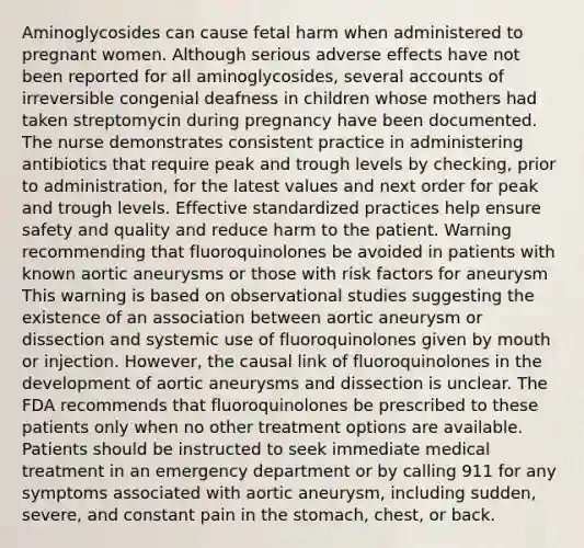 Aminoglycosides can cause fetal harm when administered to pregnant women. Although serious adverse effects have not been reported for all aminoglycosides, several accounts of irreversible congenial deafness in children whose mothers had taken streptomycin during pregnancy have been documented. The nurse demonstrates consistent practice in administering antibiotics that require peak and trough levels by checking, prior to administration, for the latest values and next order for peak and trough levels. Effective standardized practices help ensure safety and quality and reduce harm to the patient. Warning recommending that fluoroquinolones be avoided in patients with known aortic aneurysms or those with risk factors for aneurysm This warning is based on observational studies suggesting the existence of an association between aortic aneurysm or dissection and systemic use of fluoroquinolones given by mouth or injection. However, the causal link of fluoroquinolones in the development of aortic aneurysms and dissection is unclear. The FDA recommends that fluoroquinolones be prescribed to these patients only when no other treatment options are available. Patients should be instructed to seek immediate medical treatment in an emergency department or by calling 911 for any symptoms associated with aortic aneurysm, including sudden, severe, and constant pain in the stomach, chest, or back.