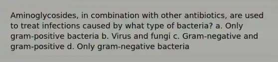 Aminoglycosides, in combination with other antibiotics, are used to treat infections caused by what type of bacteria? a. Only gram-positive bacteria b. Virus and fungi c. Gram-negative and gram-positive d. Only gram-negative bacteria