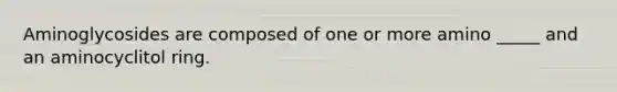 Aminoglycosides are composed of one or more amino _____ and an aminocyclitol ring.