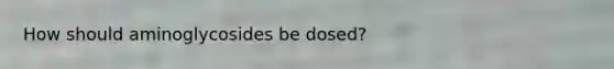 How should aminoglycosides be dosed?