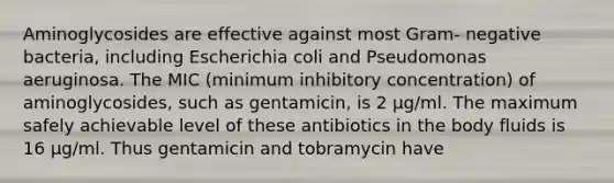 Aminoglycosides are effective against most Gram- negative bacteria, including Escherichia coli and Pseudomonas aeruginosa. The MIC (minimum inhibitory concentration) of aminoglycosides, such as gentamicin, is 2 μg/ml. The maximum safely achievable level of these antibiotics in the body fluids is 16 μg/ml. Thus gentamicin and tobramycin have