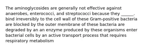 The aminoglycosides are generally not effective against anaerobes, enterococci, and streptococci because they ______. bind irreversibly to the cell wall of these Gram-positive bacteria are blocked by the outer membrane of these bacteria are degraded by an an enzyme produced by these organisms enter bacterial cells by an active transport process that requires respiratory metabolism