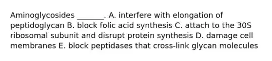 Aminoglycosides _______. A. interfere with elongation of peptidoglycan B. block folic acid synthesis C. attach to the 30S ribosomal subunit and disrupt protein synthesis D. damage cell membranes E. block peptidases that cross-link glycan molecules