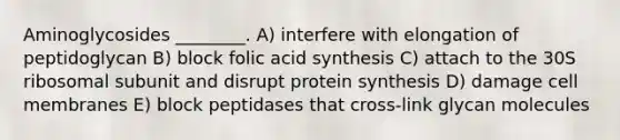 Aminoglycosides ________. A) interfere with elongation of peptidoglycan B) block folic acid synthesis C) attach to the 30S ribosomal subunit and disrupt protein synthesis D) damage cell membranes E) block peptidases that cross-link glycan molecules