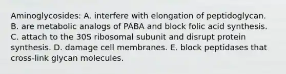 Aminoglycosides: A. interfere with elongation of peptidoglycan. B. are metabolic analogs of PABA and block folic acid synthesis. C. attach to the 30S ribosomal subunit and disrupt protein synthesis. D. damage cell membranes. E. block peptidases that cross-link glycan molecules.