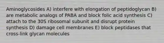 Aminoglycosides A) interfere with elongation of peptidoglycan B) are metabolic analogs of PABA and block folic acid synthesis C) attach to the 30S ribosomal subunit and disrupt protein synthesis D) damage cell membranes E) block peptidases that cross-link glycan molecules