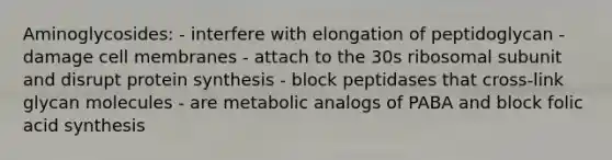 Aminoglycosides: - interfere with elongation of peptidoglycan - damage cell membranes - attach to the 30s ribosomal subunit and disrupt protein synthesis - block peptidases that cross-link glycan molecules - are metabolic analogs of PABA and block folic acid synthesis