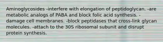 Aminoglycosides -interfere with elongation of peptidoglycan. -are metabolic analogs of PABA and block folic acid synthesis. -damage cell membranes. -block peptidases that cross-link glycan molecules. -attach to the 30S ribosomal subunit and disrupt protein synthesis.