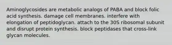 Aminoglycosides are metabolic analogs of PABA and block folic acid synthesis. damage cell membranes. interfere with elongation of peptidoglycan. attach to the 30S ribosomal subunit and disrupt protein synthesis. block peptidases that cross-link glycan molecules.