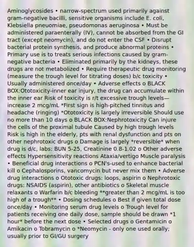 Aminoglycosides • narrow-spectrum used primarily against gram-negative bacilli, sensitive organisms include E. coli, Klebsiella pneuomiae, pseudomonas aeruginosa • Must be administered paraenterally (IV), cannot be absorbed from the GI tract (except neomycin), and do not enter the CSF • Disrupt bacterial protein synthesis, and produce abnormal proteins • Primary use is to treats serious infections caused by gram-negative bacteria • Eliminated primarily by the kidneys, these drugs are not metabolized • Require therapeutic drug monitoring (measure the trough level for titrating doses) b/c toxicity • Usually administered once/day • Adverse effects o BLACK BOX:Ototoxicity-inner ear injury, the drug can accumulate within the inner ear Risk of toxicity is r/t excessive trough levels—increase 2 mcg/mL *First sign is high-pitched tinnitus and headache (ringing) *Ototoxicity is largely irreversible Should use no more than 10 days o BLACK BOX:Nephrotoxicity Can injure the cells of the proximal tubule Caused by high trough levels Risk is high in the elderly, pts with renal dysfunction and pts on other nephrotoxic drugs o Damage is largely *reversible* when drug is d/c, labs: BUN 5-25, Creatinine 0.8-1.02 o Other adverse effects Hypersensitivity reactions Ataxia/vertigo Muscle paralysis • Beneficial drug interactions o PCN's-used to enhance bacterial kill o Cephalosporins, vancomycin but never mix them • Adverse drug interactions o Ototoxic drugs: loops, aspirin o Nephrotoxic drugs: NSAIDS (aspirin), other antibiotics o Skeletal muscle relaxants o Warfarin b/c bleeding **greater than 2 mcg/mL is too high of a trough** • Dosing schedules o Best if given total dose once/day • Monitoring serum drug levels o Trough level for patients receiving one daily dose, sample should be drawn *1 hour* before the next dose • Selected drugs o Gentamicin o Amikacin o Tobramycin o *Neomycin - only one used orally; usually prior to GI/GU surgery