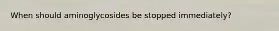 When should aminoglycosides be stopped immediately?