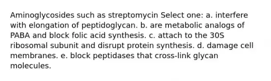 Aminoglycosides such as streptomycin Select one: a. interfere with elongation of peptidoglycan. b. are metabolic analogs of PABA and block folic acid synthesis. c. attach to the 30S ribosomal subunit and disrupt protein synthesis. d. damage cell membranes. e. block peptidases that cross-link glycan molecules.