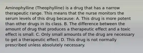 Aminophylline​ (Theophylline) is a drug that has a narrow therapeutic range. This means that the nurse monitors the serum levels of this drug​ because: A. This drug is more potent than other drugs in its class. B. The difference between the amount of drug that produces a therapeutic effect and a toxic effect is small. C. Only small amounts of the drug are necessary to get a therapeutic effect. D. This drug is not normally prescribed unless absolutely necessary.