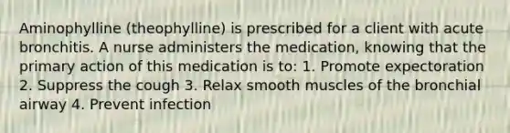 Aminophylline (theophylline) is prescribed for a client with acute bronchitis. A nurse administers the medication, knowing that the primary action of this medication is to: 1. Promote expectoration 2. Suppress the cough 3. Relax smooth muscles of the bronchial airway 4. Prevent infection