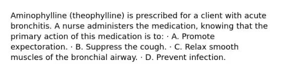 Aminophylline (theophylline) is prescribed for a client with acute bronchitis. A nurse administers the medication, knowing that the primary action of this medication is to: · A. Promote expectoration. · B. Suppress the cough. · C. Relax smooth muscles of the bronchial airway. · D. Prevent infection.