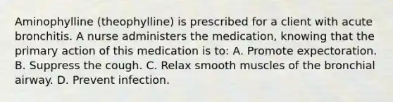 Aminophylline (theophylline) is prescribed for a client with acute bronchitis. A nurse administers the medication, knowing that the primary action of this medication is to: A. Promote expectoration. B. Suppress the cough. C. Relax smooth muscles of the bronchial airway. D. Prevent infection.