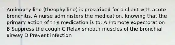 Aminophylline (theophylline) is prescribed for a client with acute bronchitis. A nurse administers the medication, knowing that the primary action of this medication is to: A Promote expectoration B Suppress the cough C Relax smooth muscles of the bronchial airway D Prevent infection