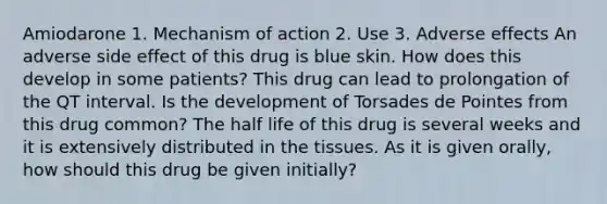 Amiodarone 1. Mechanism of action 2. Use 3. Adverse effects An adverse side effect of this drug is blue skin. How does this develop in some patients? This drug can lead to prolongation of the QT interval. Is the development of Torsades de Pointes from this drug common? The half life of this drug is several weeks and it is extensively distributed in the tissues. As it is given orally, how should this drug be given initially?