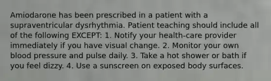 Amiodarone has been prescribed in a patient with a supraventricular dysrhythmia. Patient teaching should include all of the following EXCEPT: 1. Notify your health-care provider immediately if you have visual change. 2. Monitor your own <a href='https://www.questionai.com/knowledge/kD0HacyPBr-blood-pressure' class='anchor-knowledge'>blood pressure</a> and pulse daily. 3. Take a hot shower or bath if you feel dizzy. 4. Use a sunscreen on exposed body surfaces.