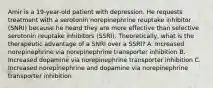 Amir is a 19-year-old patient with depression. He requests treatment with a serotonin norepinephrine reuptake inhibitor (SNRI) because he heard they are more effective than selective serotonin reuptake inhibitors (SSRI). Theoretically, what is the therapeutic advantage of a SNRI over a SSRI? A. Increased norepinephrine via norepinephrine transporter inhibition B. Increased dopamine via norepinephrine transporter inhibition C. Increased norepinephrine and dopamine via norepinephrine transporter inhibition