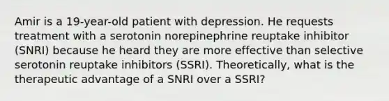 Amir is a 19-year-old patient with depression. He requests treatment with a serotonin norepinephrine reuptake inhibitor (SNRI) because he heard they are more effective than selective serotonin reuptake inhibitors (SSRI). Theoretically, what is the therapeutic advantage of a SNRI over a SSRI?